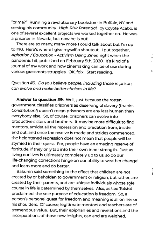 “crime?” Running a revolutionary bookstore in Buffalo, NY and serving his community. High Risk Potential, by Coyote Acabo, is one of several excellent projects we worked together on. He was a prisoner in Nevada, but now he is out! There are so many, many more | could talk about but I’m up 10 #10. Here’s where | give myself a shoutout. | put together, Agitation / Education - Activism Using Zines, right when the pandemic hit, published on February 5th, 2020. It’s kind of a journal of my work and how zinemaking can be of use during Various grassroots struggles. OK, folx! Start reading. Question #9. Do you believe people, including those in prison, can evolve and make better choices in life? Answer to question #9. Well,just because the rotten government classifies prisoners as deserving of slavery (thanks. Constitution!) doesn’t mean prisoners are any less human than everybody else. So, of course, prisoners can evolve into productive sisters and brothers. It may be more difficult to find fmentors, amidst all the repression and predation from, inside and out, and once the resolve is made and strides commenced, the heightened repression does not mean that people will be stymied in their quest. For, people have an amazing reserve of fortitude, if they only tap into their own inner strength. Just as living our lives is ultimately completely up to us, so do our life-changing corrections hinge on our ability to weather change and learn more and do better. Bakunin said something to the effect that children are not created by or beholden to government or religion, but rather, are created by their parents, and are unique individuals whose sole course in life is determined by themselves. Also, as Leo Tolstoi proclaimed, the sole purpose of education is freedom. So,a person’s personal quest for freedom and meaning is all on her or his shoulders. Of course, legitimate mentors and teachers are of tremendous value. But, their epiphanies and revelations and the incorporations of those new insights, can and are weiahed.